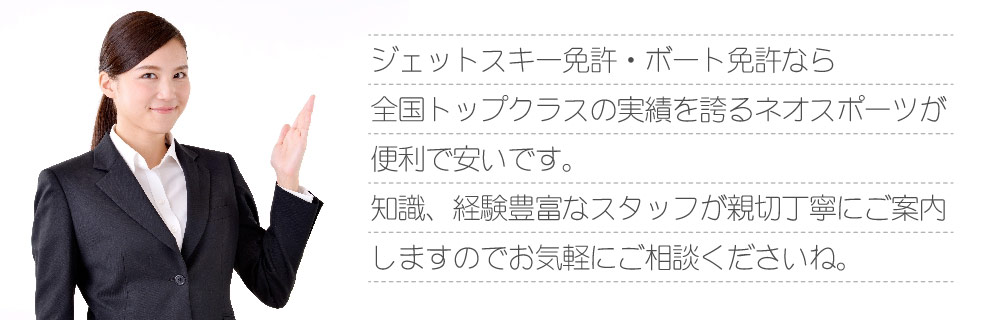 ジェットスキー免許・ボート免許なら全国トップクラスの実績を誇るネオスポーツが便利で安いです。知識、経験豊富なスタッフが親切丁寧にご案内しますのでお気軽にご相談くださいね。